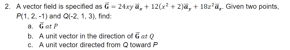 2. A vector field is specified as G = 24xy ā, + 12(x² + 2)ā, + 18z²ā,. Given two points,
P(1, 2, -1) and Q(-2, 1, 3), find:
a. Gat P
b. A unit vector in the direction of G at Q
c. A unit vector directed from Q towardP
