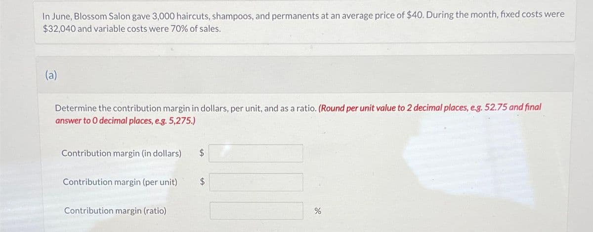 In June, Blossom Salon gave 3,000 haircuts, shampoos, and permanents at an average price of $40. During the month, fixed costs were
$32,040 and variable costs were 70% of sales.
(a)
Determine the contribution margin in dollars, per unit, and as a ratio. (Round per unit value to 2 decimal places, e.g. 52.75 and final
answer to 0 decimal places, e.g. 5,275.)
Contribution margin (in dollars)
Contribution margin (per unit)
Contribution margin (ratio)
%