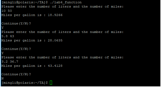 [mingli@polaris:~/TA]$ ./lab4_function
Please enter the number of liters and the number of miles:
10 50
Miles per gallon is : 18.9266
Continue (Y/N) ?
Y
Please enter the number of liters and the number of miles:
5.8 43
Miles per gallon is : 28.0635
Continue (Y/N) ?
Y
Please enter the number of liters and the number of miles:
3.2 36.7
Miles per gallon is : 43.4128
Continue (Y/N) ?
N
[mingli@polaris:~/TA]$ O
