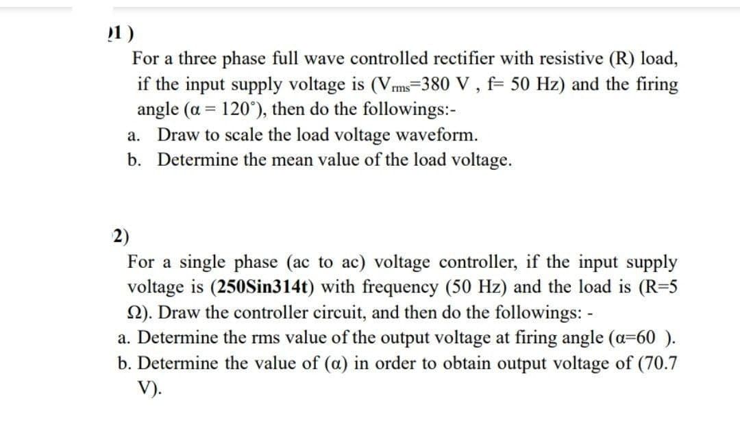 1)
For a three phase full wave controlled rectifier with resistive (R) load,
if the input supply voltage is (Vms-380 V , f= 50 Hz) and the firing
angle (a = 120°), then do the followings:-
a. Draw to scale the load voltage waveform.
b. Determine the mean value of the load voltage.
2)
For a single phase (ac to ac) voltage controller, if the input supply
voltage is (250Sin314t) with frequency (50 Hz) and the load is (R=5
2). Draw the controller circuit, and then do the followings: -
a. Determine the rms value of the output voltage at firing angle (a=60 ).
b. Determine the value of (a) in order to obtain output voltage of (70.7
V).
