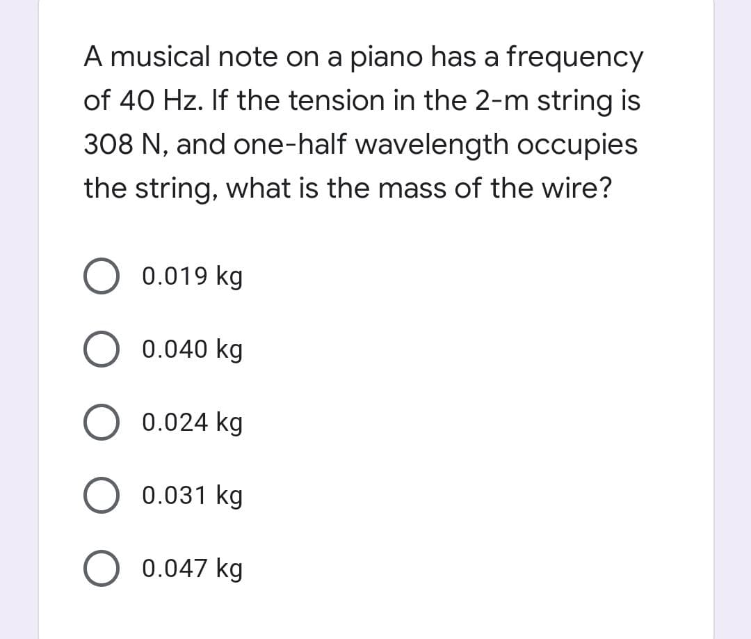 A musical note on a piano has a frequency
of 40 Hz. If the tension in the 2-m string is
308 N, and one-half wavelength occupies
the string, what is the mass of the wire?
0.019 kg
0.040 kg
0.024 kg
0.031 kg
0.047 kg
