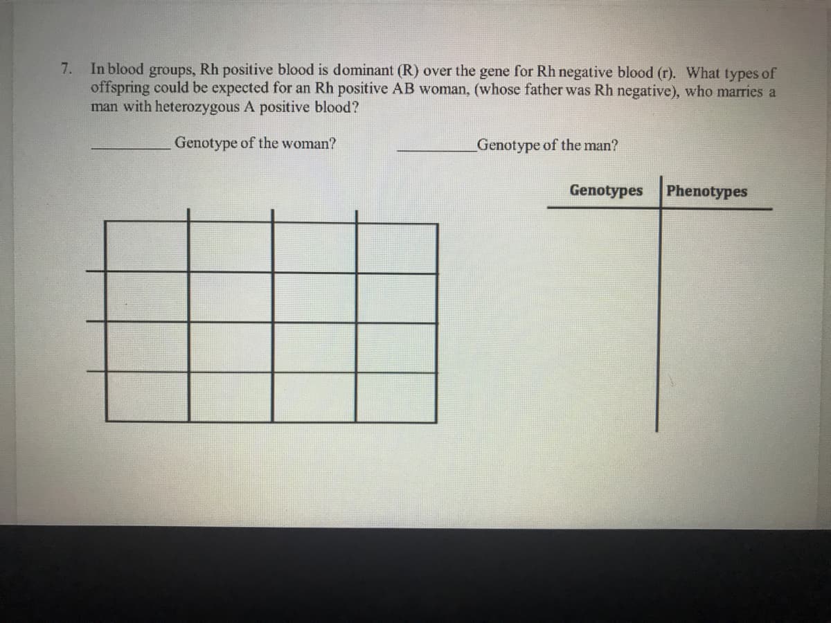 7. In blood groups, Rh positive blood is dominant (R) over the gene for Rh negative blood (r). What types of
offspring could be expected for an Rh positive AB woman, (whose father was Rh negative), who marries a
man with heterozygous A positive blood?
Genotype of the woman?
Genotype of the man?
Genotypes
Phenotypes
