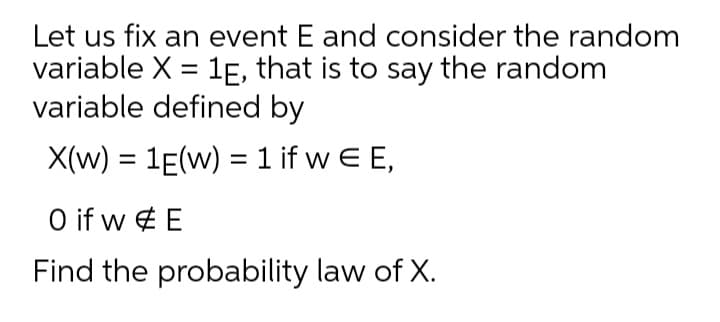 Let us fix an event E and consider the random
variable X = 1E, that is to say the random
variable defined by
X(w) = 1E(w) = 1 if w E E,
%3D
O if w ¢ E
Find the probability law of X.
