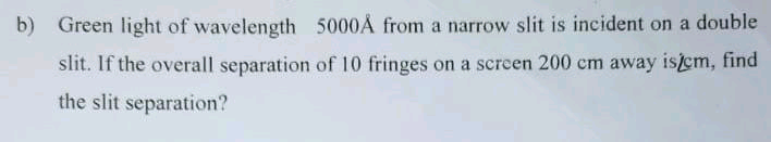 b) Green light of wavelength 5000Å from a narrow slit is incident on a double
slit. If the overall separation of 10 fringes on a scren 200 cm away isem, find
the slit separation?
