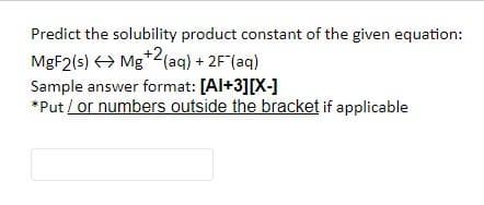 Predict the solubility product constant of the given equation:
MGF2(s) <> Mg*2(aq) + 2F(aq)
Sample answer format: [Al+3][X-]
*Put / or numbers outside the bracket if applicable
