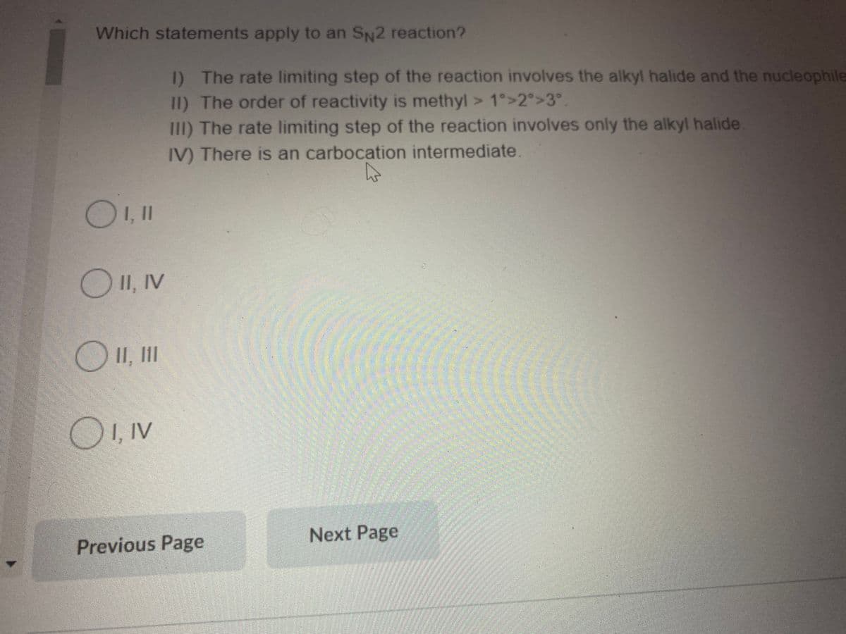 Which statements apply to an SN2 reaction?
I) The rate limiting step of the reaction involves the alkyl halide and the nucleophile
1I) The order of reactivity is methyl > 1°>2°>3°.
111) The rate limiting step of the reaction involves only the alkyl halide
IV) There is an carbocation intermediate.
OII, IV
OII, II
I, IV
Next Page
Previous Page
amstime
