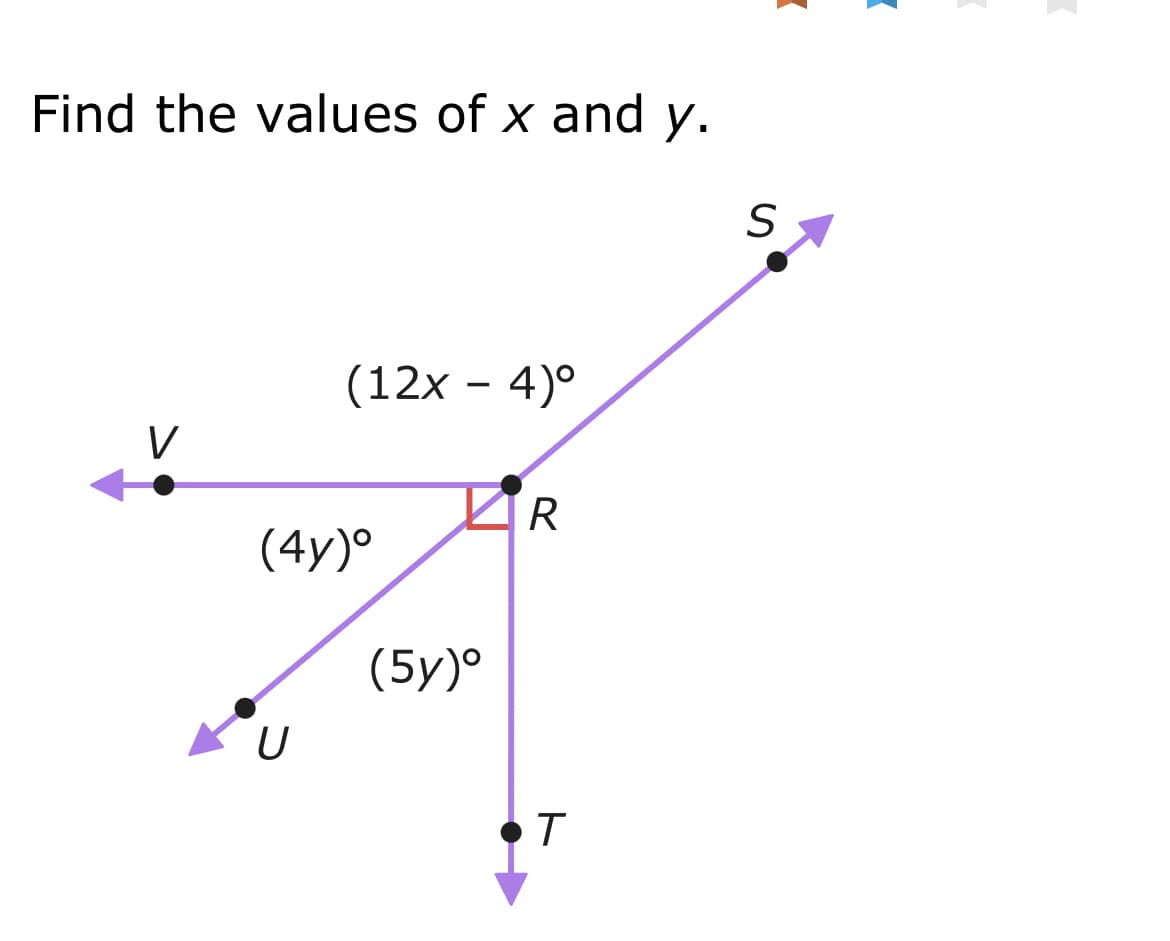 ## Problem Statement:
Find the values of \(x\) and \(y\).

### Diagram Explanation:
This is an angle relationship diagram with the following components:
- There are five points labeled \(V\), \(U\), \(R\), \(S\), and \(T\).
- These points are connected by lines forming several angles around point \(R\).
- There are three angles with given expressions:
  - The angle \(\angle VRS\) is labeled as \((12x - 4)^\circ\).
  - The angle \(\angle URS\) is labeled as \((4y)^\circ\).
  - The angle \(\angle URT\) is labeled as \((5y)^\circ\).
- The angle \( \angle SRU \) is a right angle, meaning it is \(90^\circ\).

### Steps to Solve:
1. Notice that angle \(\angle URS\) and angle \(\angle URT\) together form a straight line, hence their sum is \(180^\circ\):
   \[
   \angle URS + \angle URT = 180^\circ
   \]
   Substituting the given expressions:
   \[
   4y + 5y = 180^\circ \implies 9y = 180^\circ \implies y = 20^\circ
   \]

2. Considering the right angle relation between \(\angle URS\) and \(\angle TRS\), we know:
   \[
   \angle URS + \angle TRS = 90^\circ
   \]
   Substituting \(\angle URS\) as \(4y\):
   \[
   4y + \angle TRS = 90^\circ \implies 4(20) + \angle TRS = 90^\circ \implies 80 + \angle TRS = 90^\circ \implies \angle TRS = 10^\circ
   \]

3. Next, consider the overall linear angle \(\angle VRS + \angle URS + \angle TRS = 180^\circ\):
   \[
   (12x-4) + 4y + \angle TRS = 180^\circ
   \]
   Substituting the known values:
   \[
   (12x - 4