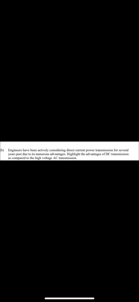 (b) Engineers have been actively considering direct current power transmission for several
years past due to its numerous advantages. Highlight the advantages of DC transmission
as compared to the high voltage AC transmission.
