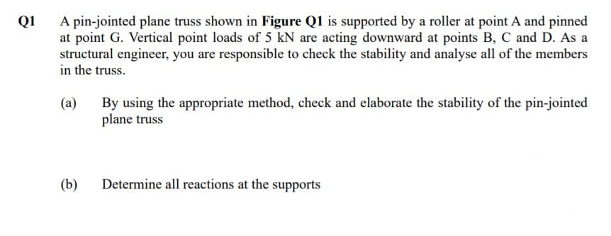 A pin-jointed plane truss shown in Figure Q1 is supported by a roller at point A and pinned
at point G. Vertical point loads of 5 kN are acting downward at points B, C and D. As a
structural engineer, you are responsible to check the stability and analyse all of the members
in the truss.
Q1
By using the appropriate method, check and elaborate the stability of the pin-jointed
plane truss
(a)
(b)
Determine all reactions at the supports
