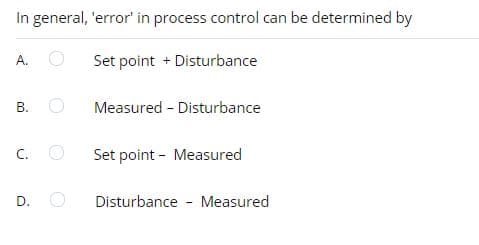 In general, 'error' in process control can be determined by
A.
Set point + Disturbance
B.
Measured - Disturbance
C.
Set point - Measured
D.
Disturbance - Measured
