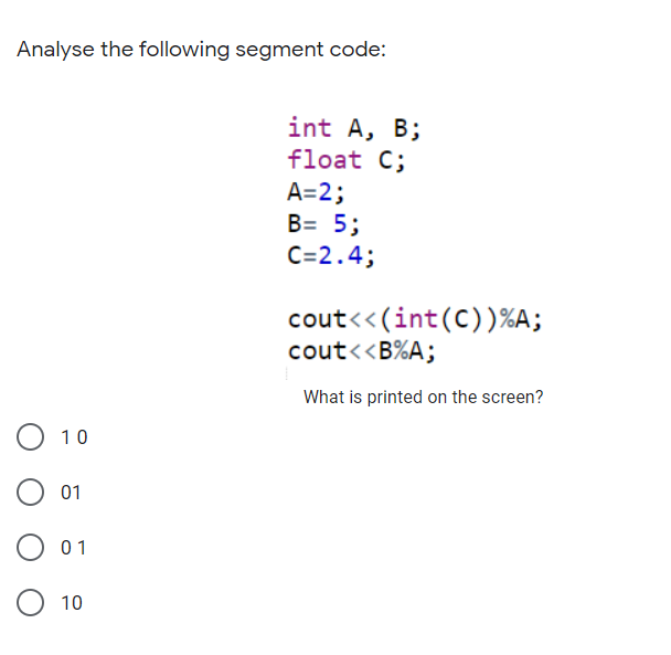 Analyse the following segment code:
int A, B;
float C;
A=2;
B= 5;
C=2.4;
cout<<(int(C))%A;
cout<<B%A;
What is printed on the screen?
10
01
01
O 10
