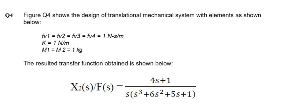 Figure Q4 shows the design of translational mechanical system with elements as shown
below:
Q4
fv1 = fv2 = fv3 = fv4 = 1 N-s/m
K = 1 N/m
M1 = M 2 = 1 kg
The resulted transfer function obtained is shown below:
4s+1
X2(s)/F(s) =
s(s3+6s²+5s+1)
