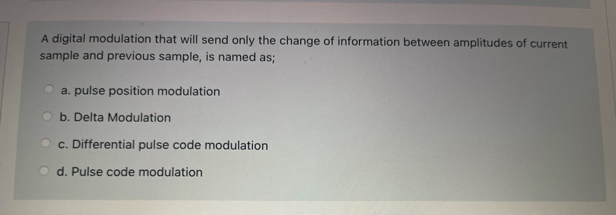 A digital modulation that will send only the change of information between amplitudes of current
sample and previous sample, is named as;
a. pulse position modulation
b. Delta Modulation
c. Differential pulse code modulation
d. Pulse code modulation
