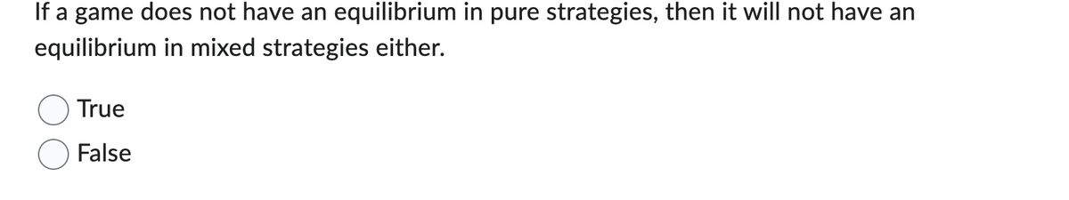 If a game does not have an equilibrium in pure strategies, then it will not have an
equilibrium in mixed strategies either.
True
False