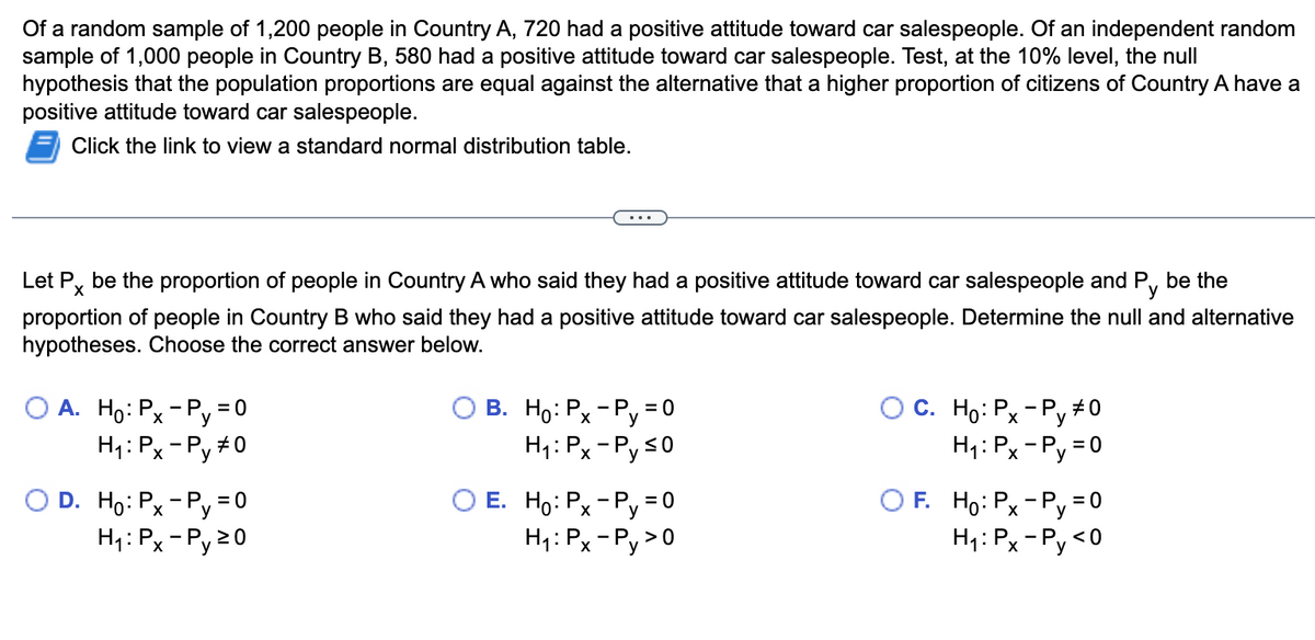 Of a random sample of 1,200 people in Country A, 720 had a positive attitude toward car salespeople. Of an independent random
sample of 1,000 people in Country B, 580 had a positive attitude toward car salespeople. Test, at the 10% level, the null
hypothesis that the population proportions are equal against the alternative that a higher proportion of citizens of Country A have a
positive attitude toward car salespeople.
Click the link to view a standard normal distribution table.
X
Let Px be the proportion of people in Country A who said they had a positive attitude toward car salespeople and Py be the
proportion of people in Country B who said they had a positive attitude toward car salespeople. Determine the null and alternative
hypotheses. Choose the correct answer below.
A. Ho: Px-Py = 0
H₁: Px-Py #0
O D. Ho: Px-Py = 0
H₁: Px-Py 20
B. Ho: Px-Py = 0
H₁: Px-Py ≤0
E. Ho: Px-Py = 0
H₁: Px-Py>0
OC. Ho: Px-Py #0
H₁: Px - Py=0
OF. Ho: Px - P=0
Py
H₁: Px-Py <0