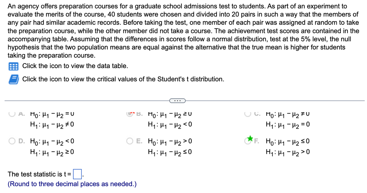 An agency offers preparation courses for a graduate school admissions test to students. As part of an experiment to
evaluate the merits of the course, 40 students were chosen and divided into 20 pairs in such a way that the members of
any pair had similar academic records. Before taking the test, one member of each pair was assigned at random to take
the preparation course, while the other member did not take a course. The achievement test scores are contained in the
accompanying table. Assuming that the differences in scores follow a normal distribution, test at the 5% level, the null
hypothesis that the two population means are equal against the alternative that the true mean is higher for students
taking the preparation course.
Click the icon to view the data table.
Click the icon to view the critical values of the Student's t distribution.
=U
A. Ho: H₁ H₂ =
H₁: H₁-H₂ #0
D. Ho: H₁-H₂ <0
H₁: H₁-H₂ 20
B. H₂: H₁ H₂ ²0
H₁: H₁-H₂ <0
E. Ho: H₁-H₂>
>0
H₁: H₁-H₂ ≤0
The test statistic is t =
(Round to three decimal places as needed.)
C. Ho: H₁ H₂ FU
H₁: H₁-H₂ = 0
F. Ho: μ₁ −μ₂ ≤0
H₁: H₁-H₂>0