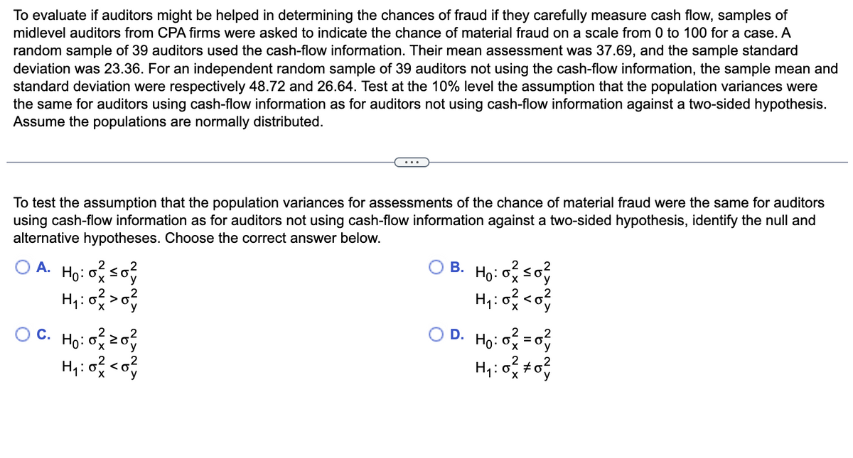 To evaluate if auditors might be helped in determining the chances of fraud if they carefully measure cash flow, samples of
midlevel auditors from CPA firms were asked to indicate the chance of material fraud on a scale from 0 to 100 for a case. A
random sample of 39 auditors used the cash-flow information. Their mean assessment was 37.69, and the sample standard
deviation was 23.36. For an independent random sample of 39 auditors not using the cash-flow information, the sample mean and
standard deviation were respectively 48.72 and 26.64. Test at the 10% level the assumption that the population variances were
the same for auditors using cash-flow information as for auditors not using cash-flow information against a two-sided hypothesis.
Assume the populations are normally distributed.
To test the assumption that the population variances for assessments of the chance of material fraud were the same for auditors
using cash-flow information as for auditors not using cash-flow information against a two-sided hypothesis, identify the null and
alternative hypotheses. Choose the correct answer below.
A.
2
Ho: o so?
H₁:0² > 0²
ő+
OC. Ho: 0²20²
H₁:0² <0²
OB. Ho: oso
H₁:02 <0
OD. H₂:0² = 0²
H₁:02 *0²