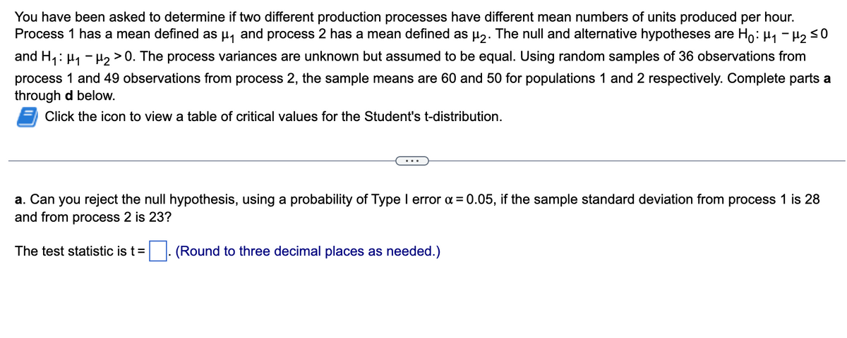 You have been asked to determine if two different production processes have different mean numbers of units produced per hour.
Process 1 has a mean defined as µ₁ and process 2 has a mean defined as µ2. The null and alternative hypotheses are Hỏ: µ₁ −µ₂ ≤0
and H₁: ₁-₂ > 0. The process variances are unknown but assumed to be equal. Using random samples of 36 observations from
process 1 and 49 observations from process 2, the sample means are 60 and 50 for populations 1 and 2 respectively. Complete parts a
through d below.
Click the icon to view a table of critical values for the Student's t-distribution.
a. Can you reject the null hypothesis, using a probability of Type I error x = 0.05, if the sample standard deviation from process 1 is 28
and from process 2 is 23?
The test statistic is t =
(Round to three decimal places as needed.)