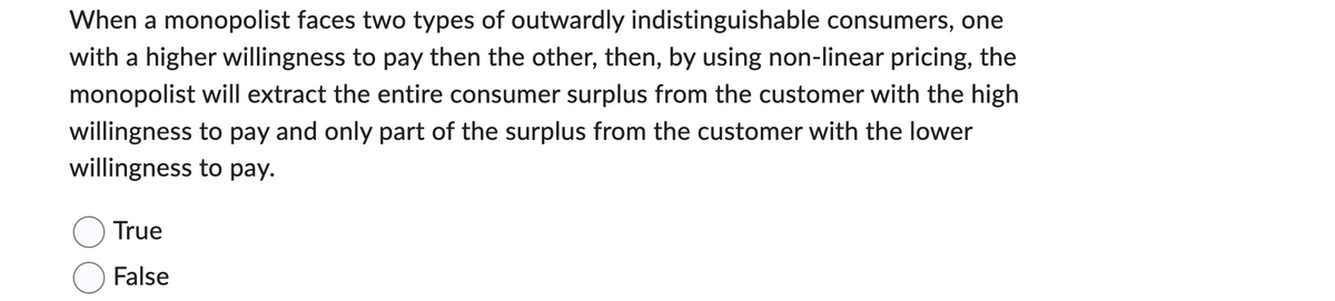 When a monopolist faces two types of outwardly indistinguishable consumers, one
with a higher willingness to pay then the other, then, by using non-linear pricing, the
monopolist will extract the entire consumer surplus from the customer with the high
willingness to pay and only part of the surplus from the customer with the lower
willingness to pay.
True
False