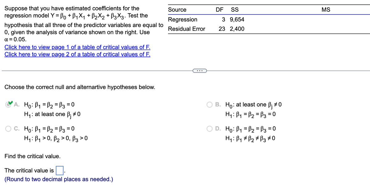 Suppose that you have estimated coefficients for the
regression model Y = B₁ + B₁X₁ + ß2X2 + ß3X3. Test the
hypothesis that all three of the predictor variables are equal to
0, given the analysis of variance shown on the right. Use
α = 0.05.
Click here to view page 1 of a table of critical values of F.
Click here to view page 2 of a table of critical values of F.
Choose the correct null and alternartive hypotheses below.
A. Ho: B₁ B₂ =B3 = 0
H₁: at least one ß; #0
C. Ho: B₁ B₂ = 3 = 0
H₁: B₁0, B₂0, B3 > 0
Find the critical value.
The critical value is
(Round to two decimal places as needed.)
Source
Regression
Residual Error
DF SS
3 9,654
23 2,400
B. Hō: at least one ß; ‡0
H₁: B₁ =B₂ =B3 = 0
D. H₁: B₁ = P₂ = ³3 = 0
H₁: B₁ B₂ B3 0
MS