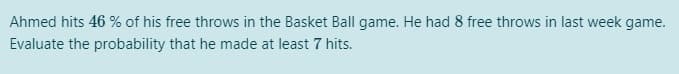 Ahmed hits 46 % of his free throws in the Basket Ball game. He had 8 free throws in last week game.
Evaluate the probability that he made at least 7 hits.
