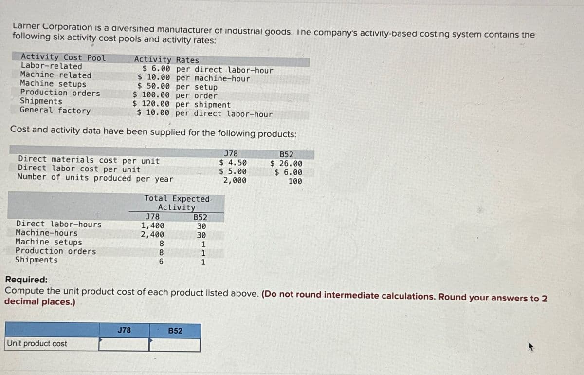 Larner Corporation is a diversified manufacturer of industrial goods. The company's activity-based costing system contains the
following six activity cost pools and activity rates:
Activity Cost Pool
Labor-related
Machine-related
Machine setups
Production orders
Shipments
General factory
$ 120.00 per shipment
$ 10.00 per direct labor-hour
Cost and activity data have been supplied for the following products:
Direct labor-hours
Machine-hours
Machine setups
Production orders
Shipments
Activity Rates
$ 6.00 per direct labor-hour
$ 10.00 per machine-hour
Direct materials cost per unit
Direct labor cost per unit
Number of units produced per year
$50.00 per setup
$ 100.00 per order
Unit product cost
J78
Total Expected
Activity
378
1,400
2,400
8
98
6
B52
30
30
1
1
1
Required:
Compute the unit product cost of each product listed above. (Do not round intermediate calculations. Round your answers to 2
decimal places.)
B52
J78
$ 4.50
$ 5.00
2,000
B52
$26.00
$6.00
100