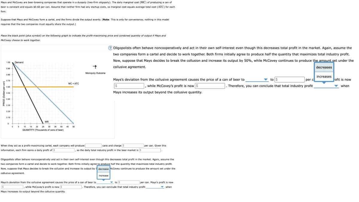 Mays and McCovey are beer-brewing companies that operate in a duopoly (two-firm oligopoly). The daily marginal cost (MC) of producing a can of
beer is constant and equals $0.60 per can. Assume that neither firm had any startup costs, so marginal cost equals average total cost (ATC) for each
firm.
Suppose that Mays and McCovey form a cartel, and the firms divide the output evenly. (Note: This is only for convenience; nothing in this model
requires that the two companies must equally share the output.)
Place the black point (plus symbol) on the following graph to indicate the profit-maximizing price and combined quantity of output if Mays and
McCovey choose to work together.
PRICE (Dollars per can)
ཐྰ་རྒྱ་ ཐྰ་ཐྰ་ཐྰ་ཐྰ་ཕྱ་ཀླི་སྐྱ་
Demand
MC=ATC
Monopoly Outcome
Oligopolists often behave noncooperatively and act in their own self-interest even though this decreases total profit in the market. Again, assume the
two companies form a cartel and decide to work together. Both firms initially agree to produce half the quantity that maximizes total industry profit.
Now, suppose that Mays decides to break the collusion and increase its output by 50%, while McCovey continues to produce the amount set under the
collusive agreement.
decreases
increases
to $
per c
Therefore, you can conclude that total industry profit
ofit is now
when
Mays's deviation from the collusive agreement causes the price of a can of beer to
, while McCovey's profit is now $
$
Mays increases its output beyond the collusive quantity.
0.10
MR
°
5
10 15 20 25
35
40
50
QUANTITY (Thousands of cans of beer)
cans and charge S
per can. Given this
so the daily total industry profit in the beer market is
When they act as a profit-maximizing cartel, each company will produce
information, each firm earns a daily profit of $
Oligopolists often behave noncooperatively and act in their own self-interest even though this decreases total profit in the market. Again, assume the
two companies form a cartel and decide to work together. Both firms initially agree to produce half the quantity that maximizes total industry profit.
Now, suppose that Mays decides to break the collusion and increase its output by decrease McCovey continues to produce the amount set under the
collusive agreement.
increase
to $
per can. Mays's profit is now
Therefore, you can conclude that total industry profit
when
Mays's deviation from the collusive agreement causes the price of a can of beer to
S
,while McCovey's profit is now $
Mays increases its output beyond the collusive quantity.