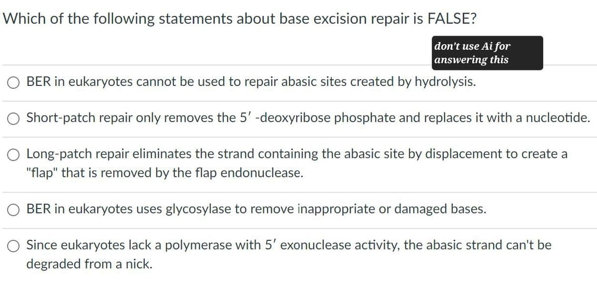 Which of the following statements about base excision repair is FALSE?
don't use Ai for
answering this
BER in eukaryotes cannot be used to repair abasic sites created by hydrolysis.
Short-patch repair only removes the 5'-deoxyribose phosphate and replaces it with a nucleotide.
Long-patch repair eliminates the strand containing the abasic site by displacement to create a
"flap" that is removed by the flap endonuclease.
BER in eukaryotes uses glycosylase to remove inappropriate or damaged bases.
Since eukaryotes lack a polymerase with 5' exonuclease activity, the abasic strand can't be
degraded from a nick.