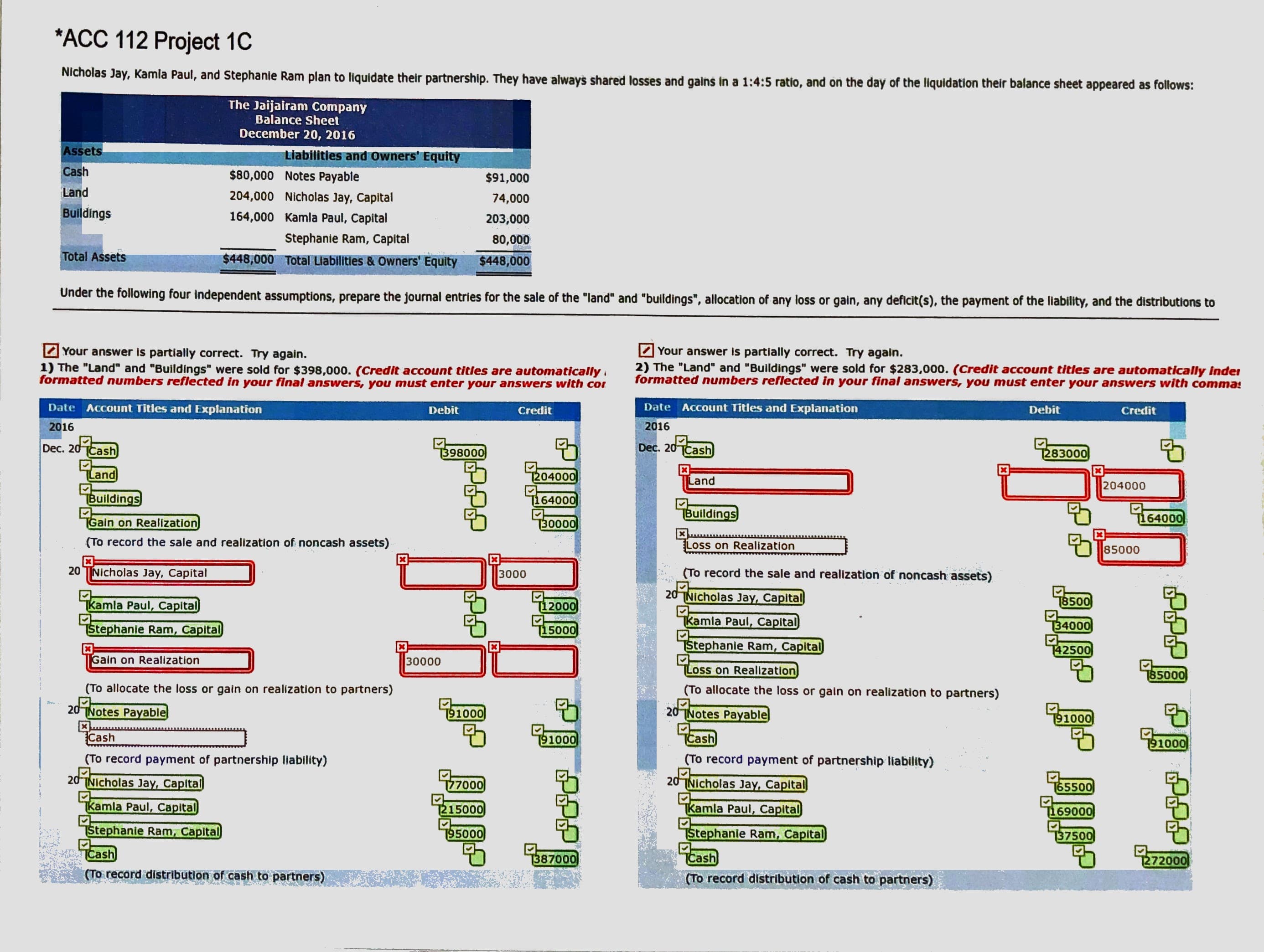 *ACC 112 Project 1C
Nicholas Jay, Kamla Paul, and Stephanie Ram plan to liquidate their partnership. They have always shared losses and gains in a 1:4:5 ratio, and on the day of the liquidation their balance sheet appeared as follows:
The Jaijairam Company
Balance Sheet
December 20, 2016
Assets
Liabilities and owners' Equity
Cash
$80,000 Notes Payable
$91,000
Land
204,000 Nicholas Jay, Capital
74,000
Buildings
164,000 Kamla Paul, Capital
203,000
Stephanie Ram, Capital
80,000
Total Assets
$448,000 Total Liabilities & Owners' Equity
$448,000
Under the following four independent assumptions, prepare the journal entries for the sale of the "land" and "buildings", allocation of any loss or gain, any deficit(s), the payment of the liability, and the distributions to
2 Your answer is partially correct. Try again.
1) The "Land" and "Buildings" were sold for $398,000. (Credit account titles are automatically
formatted numbers reflected in your final answers, you must enter your answers with cor
2 Your answer is partially correct. Try again.
2) The "Land" and "Buildings" were sold for $283,000. (Credit account titles are automatically inder
formatted numbers reflected in your final answers, you must enter your answers with comma:
Date Account Titles and Explanation
Debit
Credit
Đate Account Titles and Explanation
Debit
Credit
2016
2016
Dec. 20 Cash
T398000
Dec. 20 TCash
1283000
Land
[204000
Land
204000
Buildings
1164000
Buildings
164000
Gain on Realization
30000
(To record the sale and realization of noncash assets)
Loss on Realization
85000
20 TNicholas Jay, Capital
3000
(To record the sale and realization of noncash assets)
20 TNicholas Jay, Capital
Tkamla Paul, Capital
[12000
T8500
Stephanie Ram, Capital
15000
Kamla Paul, Capital
34000
Stephanie Ram, Capital
T42500
Gain on Realization
30000
Loss on Realization
785000
(To allocate the loss or gain on realization to partners)
(To allocate the loss or gain on realization to partners)
2d Notes Payable
20-
191000
20 TNotes Payable
91000
Cash
91000
TCash
1000
(To record payment of partnership llability)
(To record payment of partnership liability)
20TNIcholas Jay, Capital
777000
20
Nicholas Jay, Capital
165500
Tkamla Paul, Capital
215000
TKamla Paul, Capital
T169000
Stephanie Ram, Capital
195000
Stephanie Ram, Capital
Cash
137500
TCash
387000
1272000
(To record distribution of cash to partners)
(To record distribution of cash to partners)
ీ
சிசிசி
