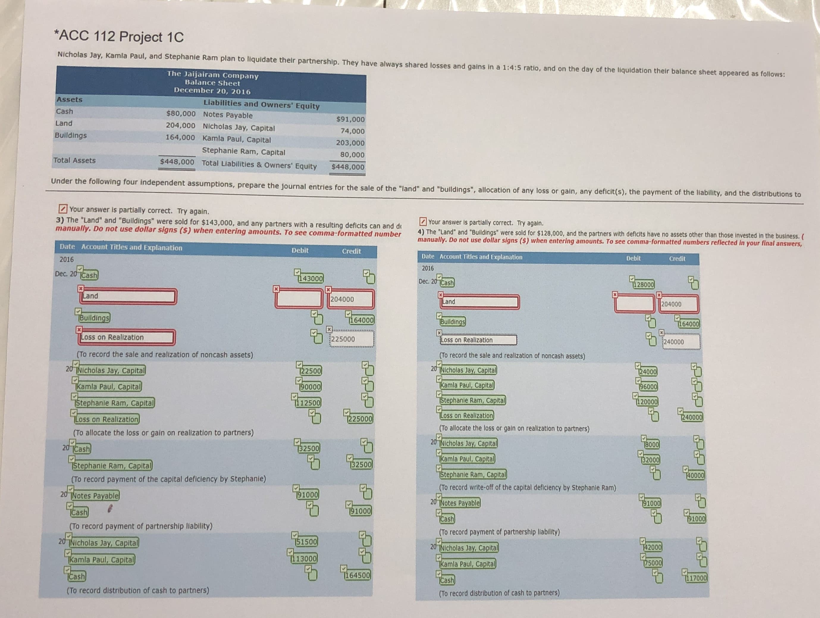 *ACC 112 Project 1C
Nicholas Jay, Kamla Paul, and Stephanie Ram plan to liquidate their partnership. They have always shared losses and gains in a 1:4:5 ratio, and on the day of the liquidation their balance sheet appeared as follows:
The Jaijairam Company
Balance Sheet
December 20, 2016
Assets
Liabilities and Owners' Equity
Cash
$80,000 Notes Payable
$91,000
Land
204,000 Nicholas Jay, Capital
74,000
Buildings
164,000 Kamla Paul, Capital
203,000
Stephanie Ram, Capital
80,000
Total Assets
$448,000 Total Liabilities & Owners' Equity
$448,000
Under the following four independent assumptions, prepare the journal entries for the sale of the "land" and "buildings", allocation of any loss or gain, any deficit(s), the payment of the liability, and the distributions to
Your answer is partially correct. Try again.
3) The "Land" and "Buildings" were sold for $143,000, and any partners with a resulting deficits can and de
manually. Do not use dollar signs ($) when entering amounts. To see comma-formatted number
Your answer is partially correct. Try again.
4) The "Land" and "Buildings" were sold for $128,000, and the partners with deficits have no assets other than those invested in the business. (
manually. Do not use dollar signs ($) when entering amounts. To see comma-formatted numbers reflected in your final answers,
Date Account Titles and Explanation
Debit
Credit
2016
Date Account Titles and Explanation
Debit
Credit
2016
Dec. 20 Cash
[143000
Dec. 20 Cash
128000
Land
204000
Land
204000
Buildings
164000
Buildings
[164000
Loss on Realization
225000
Loss on Realization
240000
(To record the sale and realization of noncash assets)
(To record the sale and realization of noncash assets)
20 TNicholas Jay, Capital
122500
20 TNIcholas Jay, Capital
T24000
Tkamla Paul, Capital
190000
Tkamla Paul, Capital
196000
4.12500
Stephanie Ram, Capital
TStephanie Ram, Capital
[120000
Loss on Realization
1225000
Loss on Realization
1240000
(To allocate the loss or gain on realization to partners)
(To allocate the loss or gain on realization to partners)
20Cash
20TNicholas Jay, Capital
T800
132500
Tkamla Paul, Capital
32000
Stephanie Ram, Capital
[32500
Stephanie Ram, Capital
(To record write-off of the capital defliciency by Stephanie Ram)
740000
(To record payment of the capital deficiency by Stephanie)
20 TNotes Payable
191000
20 TNotes Payable
91000
TCash
191000
Cash
191000
(To record payment of partnership llability)
(To record payment of partnership liablity)
0Nicholas Jay, Capital
151500
20 TNIcholas Jay, Capital
142000
Tkamla Paul, Capital
[113000
kamla Paul, Capital
175000
Cash
1164500
TCash
117000
(To record distribution of cash to partners)
(To record distribution of cash to partners)
