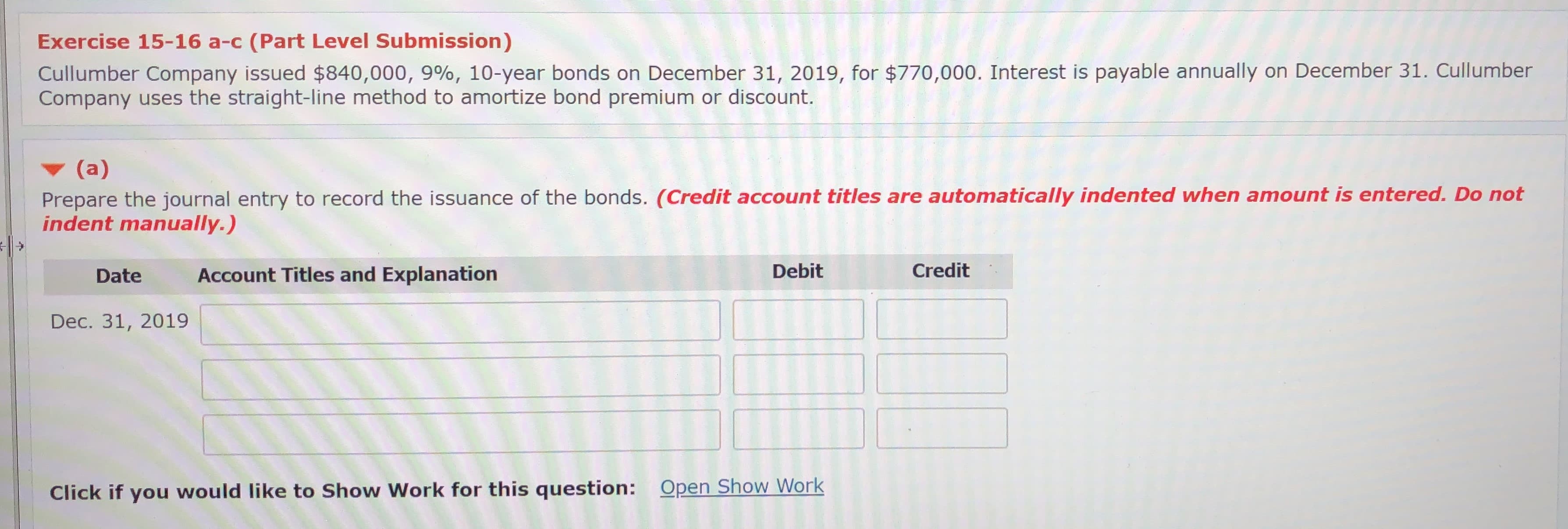 Exercise 15-16 a-c (Part Level Submission)
Cullumber Company issued $840,000, 9%, 10-year bonds on December 31, 2019, for $770,000. Interest is payable annually on December 31. Cullumber
Company uses the straight-line method to amortize bond premium or discount.
(a)
Prepare the journal entry to record the issuance of the bonds. (Credit account titles are automatically indented when amount is entered. Do not
indent manually.)
Date
Account Titles and Explanation
Debit
Credit
Dec. 31, 2019
Click if you would like to Show Work for this question: Open Show Work
