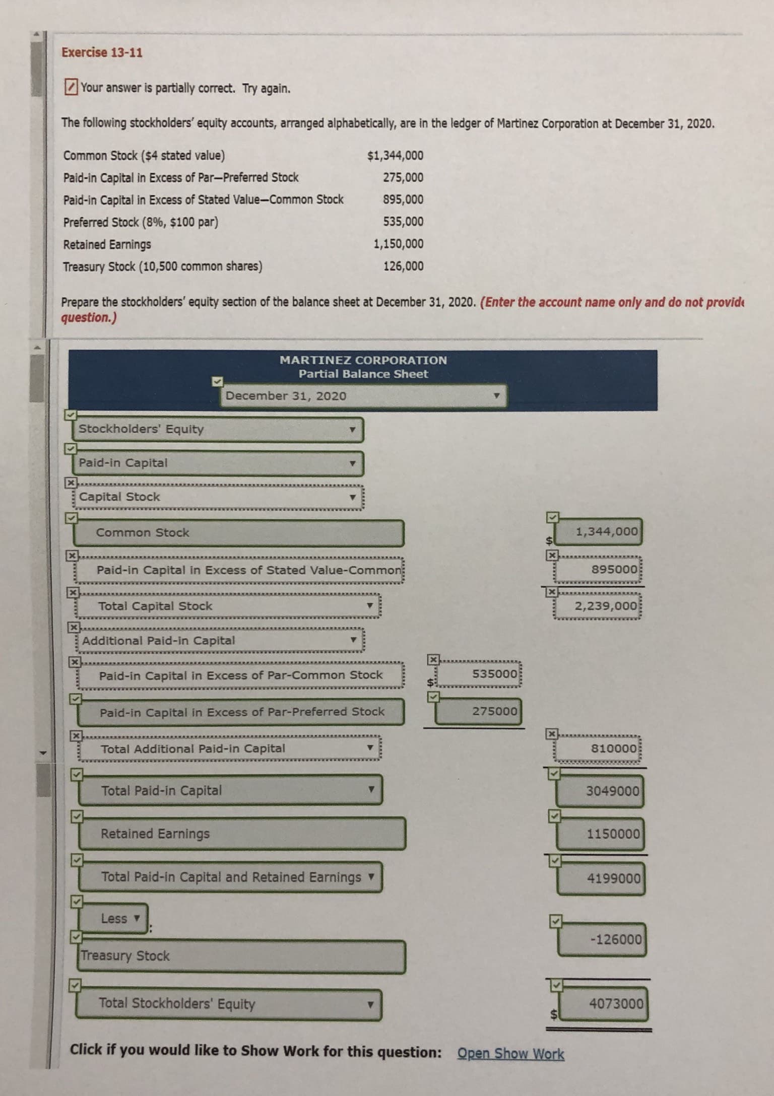 Exercise 13-11
Your answer is partially correct. Try again.
The following stockholders' equity accounts, arranged alphabetically, are in the ledger of Martinez Corporation at December 31, 2020.
Common Stock ($4 stated value)
$1,344,000
Paid-in Capital in Excess of Par-Preferred Stock
275,000
Paid-in Capital in Excess of Stated Value-Common Stock
895,000
Preferred Stock (8%, $100 par)
535,000
Retained Earnings
1,150,000
Treasury Stock (10,500 common shares)
126,000
Prepare the stockholders' equity section of the balance sheet at December 31, 2020. (Enter the account name only and do not provide
question.)
MARTINEZ CORPORATION
Partial Balance Sheet
December 31, 2020
Stockholders' Equity
Paid-in Capital
Capital Stock
Common Stock
1,344,000
Paid-in Capital in Excess of Stated Value-Common
895000
Total Capital Stock
2,239,000
Additional Paid-in Capital
Paid-in Capital in Excess of Par-Common Stock
535000
Paid-in Capital in Excess of Par-Preferred Stock
275000
Total Additional Paid-in Capital
810000
Total Paid-in Capital
3049000
Retained Earnings
1150000
Total Paid-in Capital and Retained Earnings
4199000
Less v
-126000
Treasury Stock
Total Stockholders' Equity
4073000
Click if you would like to Show Work for this question: Open Show Work
১
