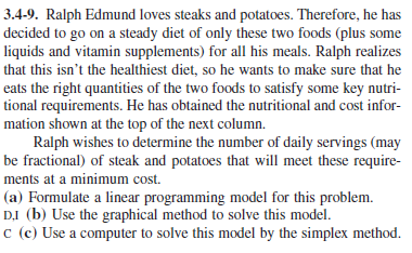 3.4-9. Ralph Edmund loves steaks and potatoes. Therefore, he has
decided to go on a steady diet of only these two foods (plus some
liquids and vitamin supplements) for all his meals. Ralph realizes
that this isn't the healthiest diet, so he wants to make sure that he
eats the right quantities of the two foods to satisfy some key nutri-
tional requirements. He has obtained the nutritional and cost infor-
mation shown at the top of the next column.
Ralph wishes to determine the number of daily servings (may
be fractional) of steak and potatoes that will meet these require-
ments at a minimum cost.
(a) Formulate a linear programming model for this problem.
DI (b) Use the graphical method to solve this model.
c (c) Use a computer to solve this model by the simplex method.
