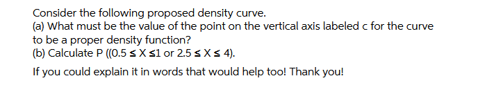 Consider the following proposed density curve.
(a) What must be the value of the point on the vertical axis labeled c for the curve
to be a proper density function?
(b) Calculate P ((0.5 sX 31 or 2.5 s Xs 4).
If you could explain it in words that would help too! Thank you!
