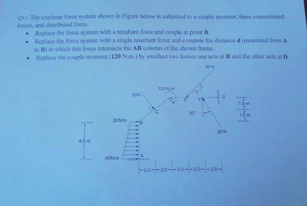 01: The coplanar force system shown in Figure below is subjected to a couple moment, three concentrated
forces, and distributed force.
Replace the force system with a resultant force and couple at point B.
Replace the force system with a single resultant force and compute the distance d (measured from A
to B) at which this force intersects the AB column of the shown frame.
Replace the couple moment (120 N.m.) by smallest two forces one acts at B and the other acts at D.
40 N
120 N.m
50N
1.5 m
1.5 m
20N/m
25 N
4,5 m
A
40N/m
2.0
2.0-
