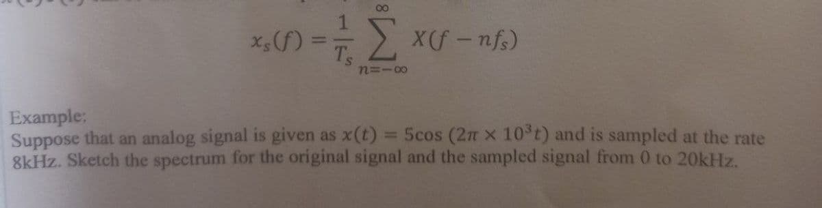 x,(f) ==> xf- nf.)
n=-00
Example:
Suppose that an analog signal is given as x(t) = 5cos (2n x 10 t) and is sampled at the rate
8kHz. Sketch the spectrum for the original signal and the sampled signal from 0 to 20kHz.
%3D
