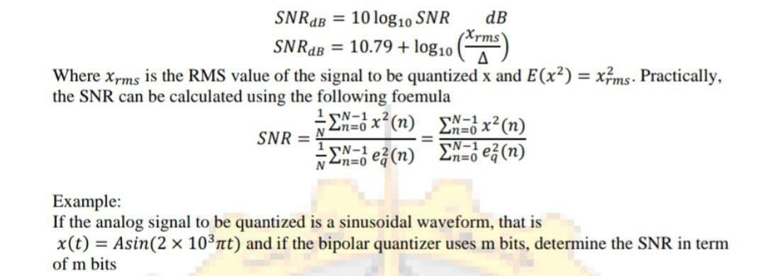 SNRAB = 10 log10 SNR
dB
(Xrms'
%3D
SNRAB = 10.79 + log1
Where xrms is the RMS value of the signal to be quantized x and E(x2) = xms. Practically,
%3D
%3D
the SNR can be calculated using the following foemula
1N-1 x2 (n)
EN=3 x2(n)
EN- e (n)
Zn=0
SNR =
N
-EN-1 e(n)
Zn=0
Nn=0
Example:
If the analog signal to be quantized is a sinusoidal waveform, that is
x(t) = Asin(2 x 10³nt) and if the bipolar quantizer uses m bits, determine the SNR in term
of m bits
