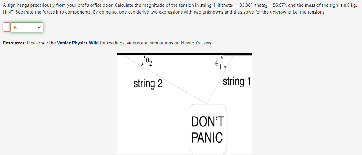 A sign hangs precariously from your prof's office door. Calculate the magnitude of the tension in string 1, if theta₁ = 33.36°, theta2 = 56.67°, and the mass of the sign is 8.9 kg.
HINT: Separate the forces into components. By doing so, one can derive two expressions with two unknowns and thus solve for the unknowns, i.e. the tensions.
N
Resources: Please see the Vanier Physics Wiki for readings, videos and simulations on Newton's Laws.
102
string 2
0₁
string 1
DON'T
PANIC