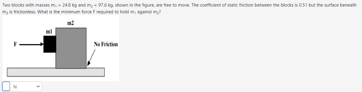 Two blocks with masses m₁ = 24.8 kg and m₂ = 97.6 kg, shown in the figure, are free to move. The coefficient of static friction between the blocks is 0.51 but the surface beneath
m₂ is frictionless. What is the minimum force F required to hold m₁ against m₂?
m2
F
N
m1
No Friction