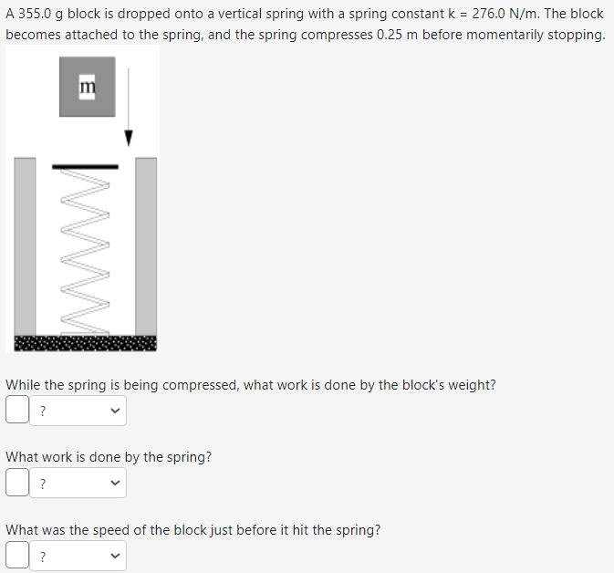 A 355.0 g block is dropped onto a vertical spring with a spring constant k = 276.0 N/m. The block
becomes attached to the spring, and the spring compresses 0.25 m before momentarily stopping.
В
www
While the spring is being compressed, what work is done by the block's weight?
?
What work is done by the spring?
?
What was the speed of the block just before it hit the spring?
?