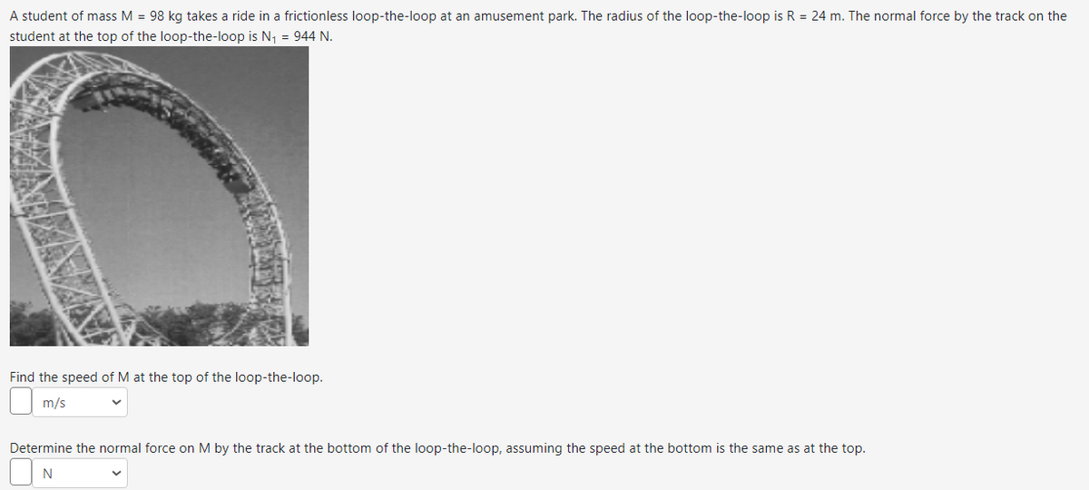 A student of mass M = 98 kg takes a ride in a frictionless loop-the-loop at an amusement park. The radius of the loop-the-loop is R = 24 m. The normal force by the track on the
student at the top of the loop-the-loop is N₁ = 944 N.
Find the speed of M at the top of the loop-the-loop.
m/s
Determine the normal force on M by the track at the bottom of the loop-the-loop, assuming the speed at the bottom is the same as at the top.
N