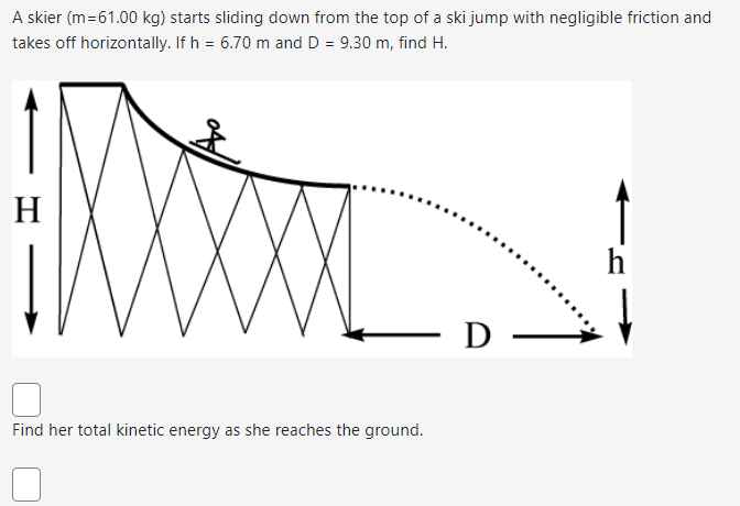 A skier (m=61.00 kg) starts sliding down from the top of a ski jump with negligible friction and
takes off horizontally. If h = 6.70 m and D = 9.30 m, find H.
H
Find her total kinetic energy as she reaches the ground.
D
h