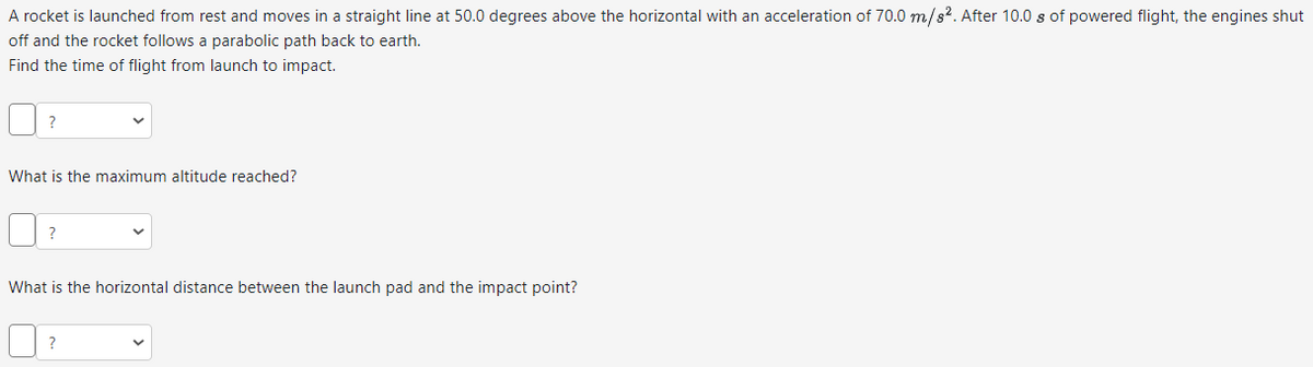 A rocket is launched from rest and moves in a straight line at 50.0 degrees above the horizontal with an acceleration of 70.0 m/s². After 10.0 s of powered flight, the engines shut
off and the rocket follows a parabolic path back to earth.
Find the time of flight from launch to impact.
What is the maximum altitude reached?
What is the horizontal distance between the launch pad and the impact point?
?