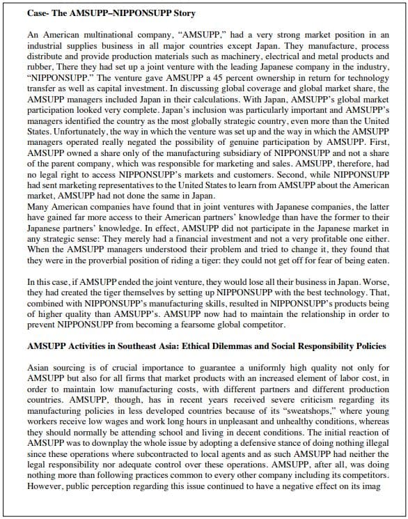 Case- The AMSUPP-NIPPONSUPP Story
An American multinational company, "AMSUPP," had a very strong market position in an
industrial supplies business in all major countries except Japan. They manufacture, process
distribute and provide production materials such as machinery, electrical and metal products and
rubber, There they had set up a joint venture with the leading Japanese company in the industry,
"NIPPONSUPP." The venture gave AMSUPP a 45 percent ownership in return for technology
transfer as well as capital investment. In discussing global coverage and global market share, the
AMSUPP managers included Japan in their calculations. With Japan, AMSUPP's global market
participation looked very complete. Japan's inclusion was particularly important and AMSUPP's
managers identified the country as the most globally strategic country, even more than the United
States. Unfortunately, the way in which the venture was set up and the way in which the AMSUPP
managers operated really negated the possibility of genuine participation by AMSUPP. First,
AMSUPP owned a share only of the manufacturing subsidiary of NIPPONSUPP and not a share
of the parent company, which was responsible for marketing and sales. AMSUPP, therefore, had
no legal right to access NIPPONSUPP's markets and customers. Second, while NIPPONSUPP
had sent marketing representatives to the United States to learn from AMSUPP about the American
market, AMSUPP had not done the same in Japan.
Many American companies have found that in joint ventures with Japanese companies, the latter
have gained far more access to their American partners' knowledge than have the former to their
Japanese partners' knowledge. In effect, AMSUPP did not participate in the Japanese market in
any strategic sense: They merely had a financial investment and not a very profitable one either.
When the AMSUPP managers understood their problem and tried to change it, they found that
they were in the proverbial position of riding a tiger: they could not get off for fear of being eaten.
In this case, if AMSUPP ended the joint venture, they would lose all their business in Japan. Worse,
they had created the tiger themselves by setting up NIPPONSUPP with the best technology. That,
combined with NIPPONSUPP's manufacturing skills, resulted in NIPPONSUPP's products being
of higher quality than AMSUPP's. AMSUPP now had to maintain the relationship in order to
prevent NIPPONSUPP from becoming a fearsome global competitor.
AMSUPP Activities in Southeast Asia: Ethical Dilemmas and Social Responsibility Policies
Asian sourcing is of crucial importance to guarantee a uniformly high quality not only for
AMSUPP but also for all firms that market products with an increased element of labor cost, in
order to maintain low manufacturing costs, with different partners and different production
countries. AMSUPP, though, has in recent years received severe criticism regarding its
manufacturing policies in less developed countries because of its "sweatshops," where young
workers receive low wages and work long hours in unpleasant and unhealthy conditions, whereas
they should normally be attending school and living in decent conditions. The initial reaction of
AMSUPP was to downplay the whole issue by adopting a defensive stance of doing nothing illegal
since these operations where subcontracted to local agents and as such AMSUPP had neither the
legal responsibility nor adequate control over these operations. AMSUPP, after all, was doing
nothing more than following practices common to every other company including its competitors.
However, public perception regarding this issue continued to have a negative effect on its imag