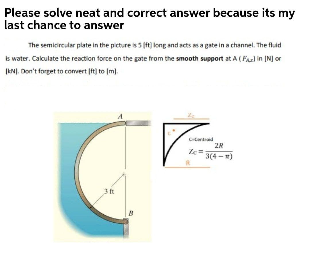 Please solve neat and correct answer because its my
last chance to answer
The semicircular plate in the picture is 5 [ft] long and acts as a gate in a channel. The fluid
is water. Calculate the reaction force on the gate from the smooth support at A ( FAz) in [N] or
[kNJ. Don't forget to convert [ft] to [m].
Ze
C=Centroid
2R
Zc =
3(4— п)
R
3 ft
B
