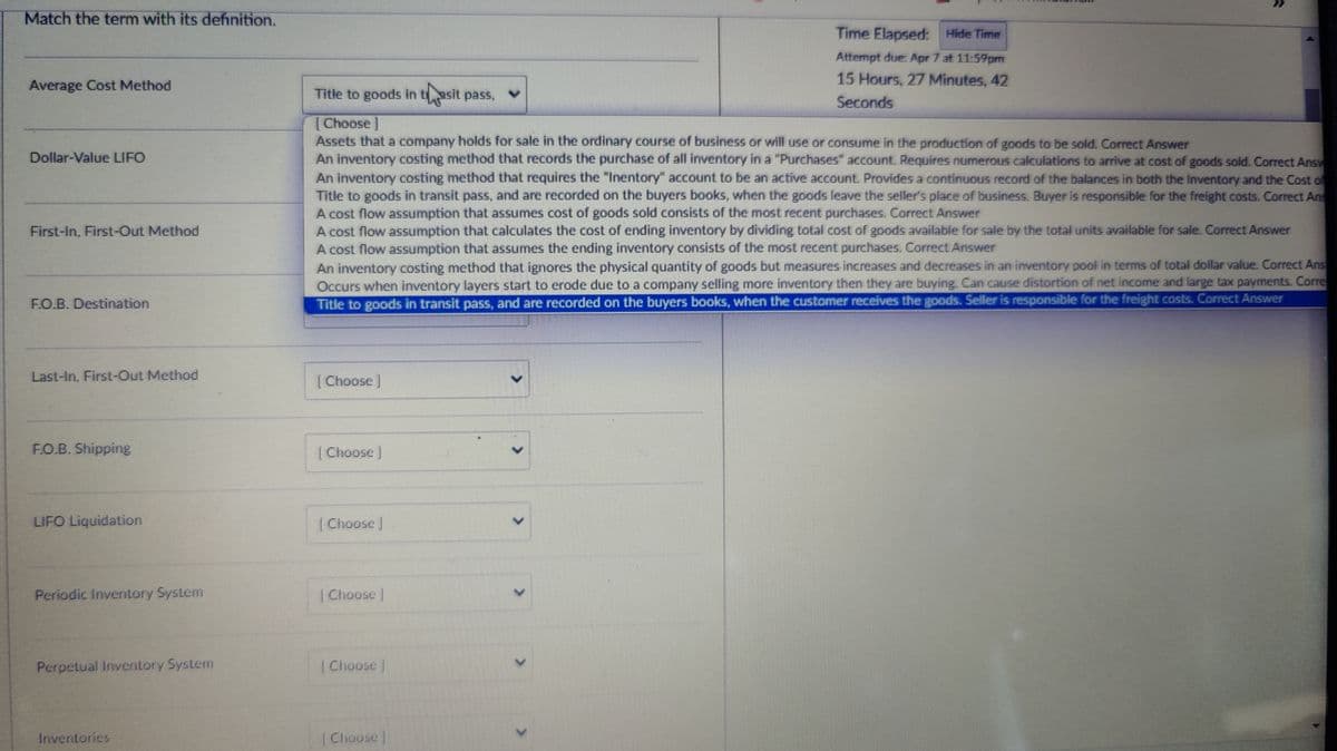 Match the term with its definition.
^
Average Cost Method
Dollar-Value LIFO
First-In, First-Out Method
FO.B. Destination
Title to goods in tasit pass,
[Choose ]
Time Elapsed: Hide Time
Attempt due: Apr 7 at 11:59pm
15 Hours, 27 Minutes, 42
Seconds
Assets that a company holds for sale in the ordinary course of business or will use or consume in the production of goods to be sold. Correct Answer
An inventory costing method that records the purchase of all inventory in a "Purchases" account. Requires numerous calculations to arrive at cost of goods sold. Correct Answ
An inventory costing method that requires the "Inentory" account to be an active account. Provides a continuous record of the balances in both the Inventory and the Cost of
Title to goods in transit pass, and are recorded on the buyers books, when the goods leave the seller's place of business. Buyer is responsible for the freight costs. Correct Ans
A cost flow assumption that assumes cost of goods sold consists of the most recent purchases. Correct Answer
A cost flow assumption that calculates the cost of ending inventory by dividing total cost of goods available for sale by the total units available for sale. Correct Answer
A cost flow assumption that assumes the ending inventory consists of the most recent purchases. Correct Answer
An inventory costing method that ignores the physical quantity of goods but measures increases and decreases in an inventory pool in terms of total dollar value. Correct Ans
Occurs when inventory layers start to erode due to a company selling more inventory then they are buying. Can cause distortion of net income and large tax payments. Corre
Title to goods in transit pass, and are recorded on the buyers books, when the customer receives the goods. Seller is responsible for the freight costs. Correct Answer
Last-In, First-Out Method
F.O.B. Shipping
LIFO Liquidation
[Choose ]
Choose ]
Choose J
Periodic Inventory System
Choose
Perpetual Inventory System
Choose
Inventories
Choose