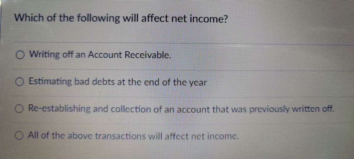 Which of the following will affect net income?
O O
Writing off an Account Receivable.
Estimating bad debts at the end of the year
Re-establishing and collection of an account that was previously written off.
O All of the above transactions will affect net income.
