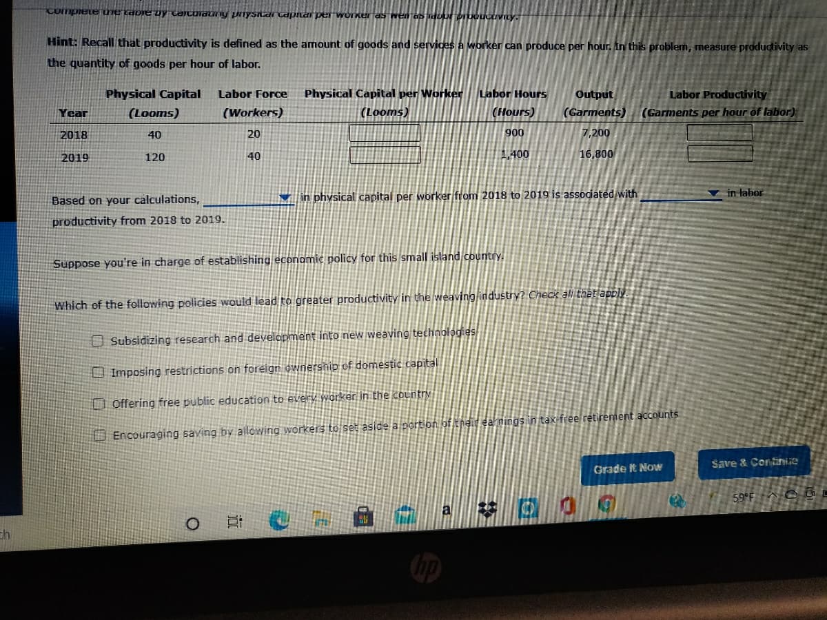 Completeuie tavie Dy Caicoiany pnysidr capitar per workerfas wen es iduor pruoucuvity.
Hint: Recall that productivity is defined as the amount of goods and services a worker can produce per hour. In this problem, measure productivity as
the quantity of goods per hour of labor.
Physical Capital per Worker
(Looms)
Labor Hours
Output
Labor Productivity
(Garments per hour of labor)
Physical Capital
Labor Force
Year
(Looms)
(Workers)
(Нours)
(Garments)
2018
40
20
900
7,200
2019
120
40
1,400
16,800
▼ in physical capital per worker from 2018 to 2019 is associated with
in labor
Based on your calculations,
productivity from 2018 to 2019.
Suppose you're in charge of establishing economic policy for this small island country.
Which of the following policies would lead to greater productivity in the weaving industry? Check all that apply.
O Subsidizing research and development into new weaving technologies
O Imposing restrictions on foreign ownership of domestic capital
O Offering free public education to every worker in the country
U Encouraging saving by alowing workers to set aside a portion of their eahnings in tax-free retirement accounts
Save & Continiie
Grade t Now
59°F O o
ch
