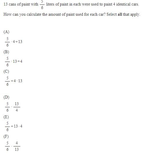 13 cans of paint with -liters of paint in each were used to paint 4 identical cars.
6
How can you calculate the amount of paint used for each car? Select all that apply.
(A)
(B)
(D)
6
(E)
(F)
-4+13
6
13+4
-4-13
-13-4
13
4
4
13