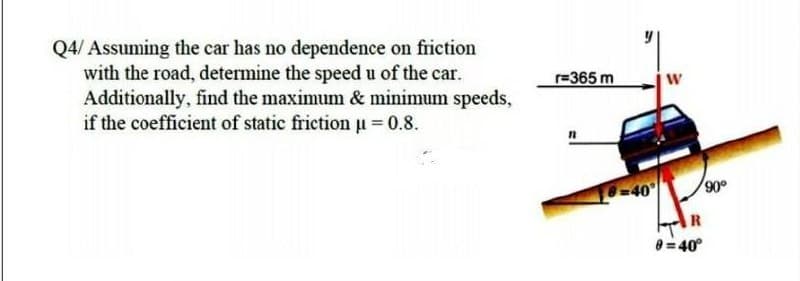 Q4/ Assuming the car has no dependence on friction
with the road, determine the speed u of the car.
Additionally, find the maximum & minimum speeds,
if the coefficient of static friction u 0.8.
r=365 m
%3D
-40
900
8 = 40°
